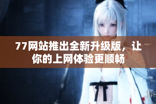 77网站推出全新升级版，让你的上网体验更顺畅