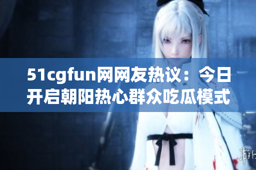 51cgfun网网友热议：今日开启朝阳热心群众吃瓜模式