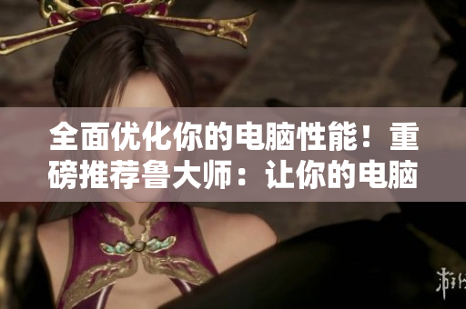 全面优化你的电脑性能！重磅推荐鲁大师：让你的电脑更快更稳定