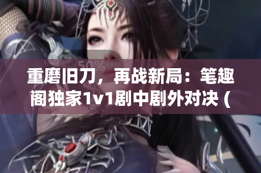 重磨旧刀，再战新局：笔趣阁独家1v1剧中剧外对决 (1)