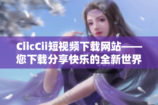 CiicCii短视频下载网站——您下载分享快乐的全新世界