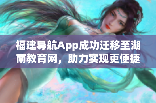 福建导航App成功迁移至湖南教育网，助力实现更便捷的教育网络导航(1)