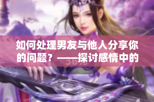 如何处理男友与他人分享你的问题？——探讨感情中的危机与解决方式