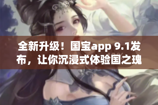 全新升级！国宝app 9.1发布，让你沉浸式体验国之瑰宝