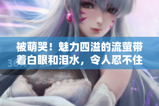 被萌哭！魅力四溢的流萤带着白眼和泪水，令人忍不住留下口水