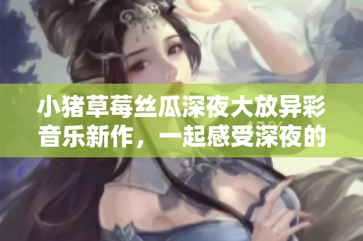 小猪草莓丝瓜深夜大放异彩音乐新作，一起感受深夜的狂欢！