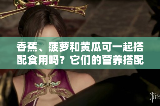 香蕉、菠萝和黄瓜可一起搭配食用吗？它们的营养搭配如何？