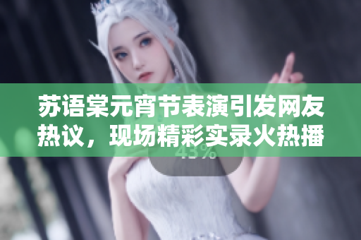 苏语棠元宵节表演引发网友热议，现场精彩实录火热播放