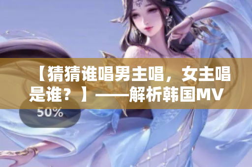 【猜猜谁唱男主唱，女主唱是谁？】——解析韩国MV女男主角是谁？