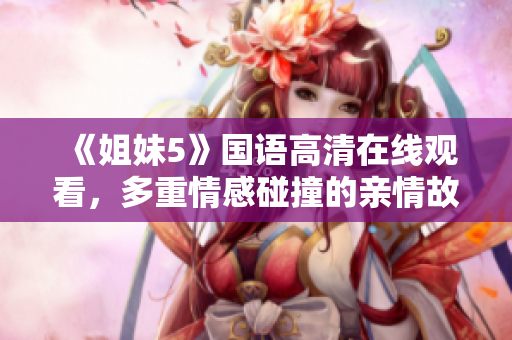 《姐妹5》国语高清在线观看，多重情感碰撞的亲情故事感人至深