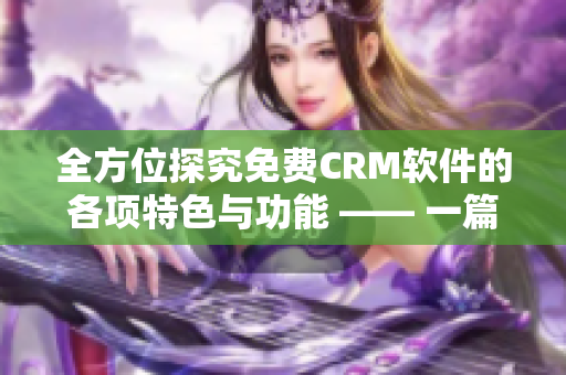 全方位探究免费CRM软件的各项特色与功能 —— 一篇深度报道