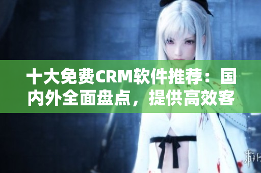 十大免费CRM软件推荐：国内外全面盘点，提供高效客户管理方案