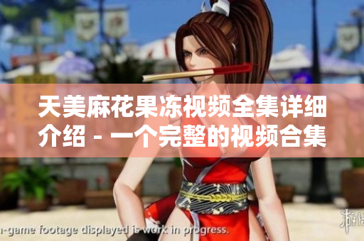天美麻花果冻视频全集详细介绍 - 一个完整的视频合集