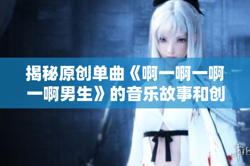 揭秘原创单曲《啊一啊一啊一啊男生》的音乐故事和创作灵感