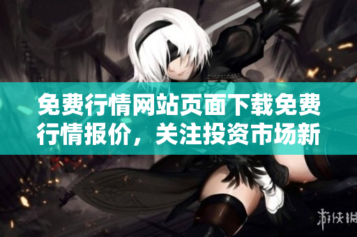 免费行情网站页面下载免费行情报价，关注投资市场新动态