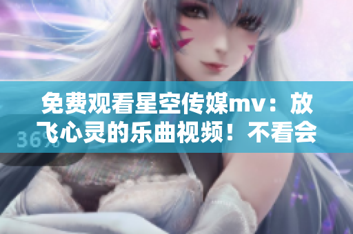 免费观看星空传媒mv：放飞心灵的乐曲视频！不看会后悔！