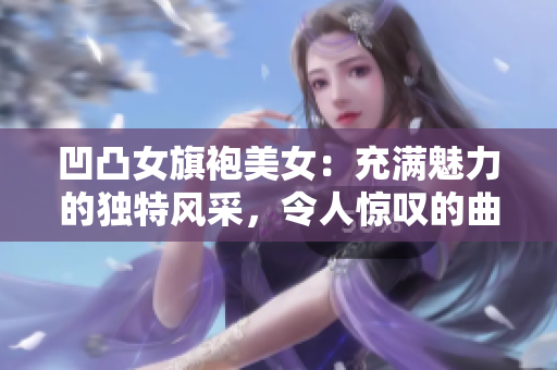 凹凸女旗袍美女：充满魅力的独特风采，令人惊叹的曲线与自信态度