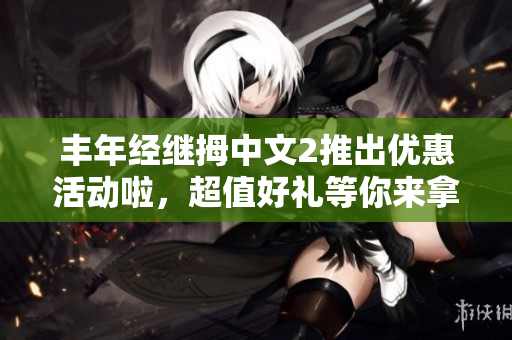 丰年经继拇中文2推出优惠活动啦，超值好礼等你来拿！