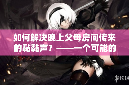 如何解决晚上父母房间传来的黏黏声？——一个可能的原因及解决方法