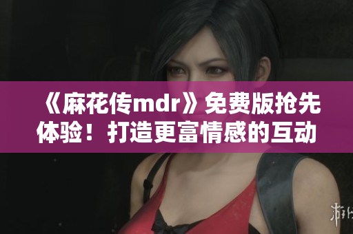 《麻花传mdr》免费版抢先体验！打造更富情感的互动体验！