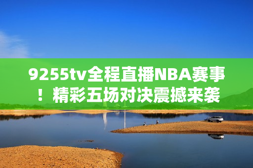 9255tv全程直播NBA赛事！精彩五场对决震撼来袭