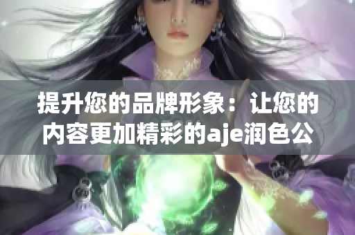 提升您的品牌形象：让您的内容更加精彩的aje润色公司官网(1)
