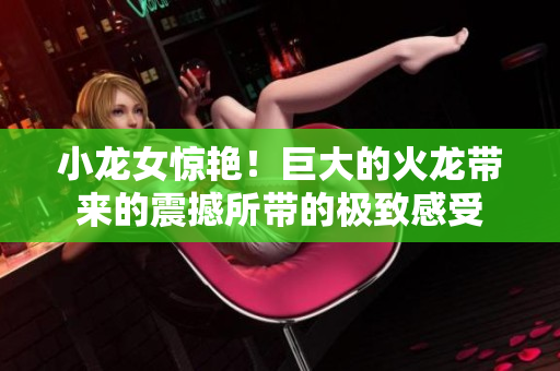 小龙女惊艳！巨大的火龙带来的震撼所带的极致感受