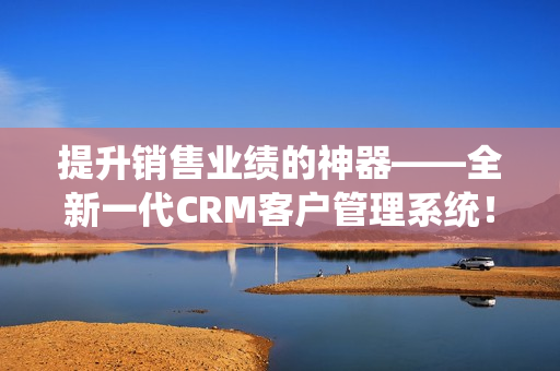 提升销售业绩的神器——全新一代CRM客户管理系统！