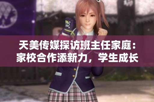 天美传媒探访班主任家庭：家校合作添新力，学生成长保障