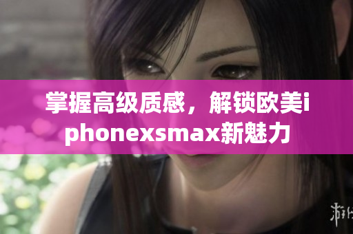 掌握高级质感，解锁欧美iphonexsmax新魅力