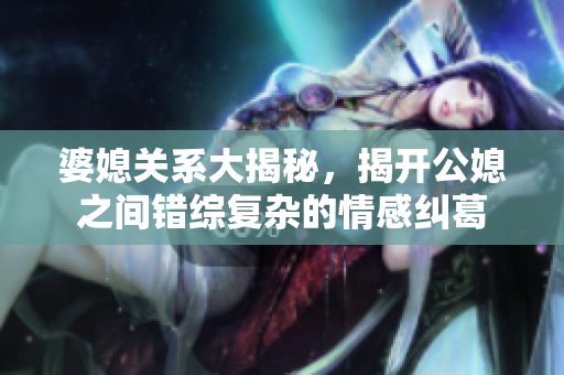 婆媳关系大揭秘，揭开公媳之间错综复杂的情感纠葛