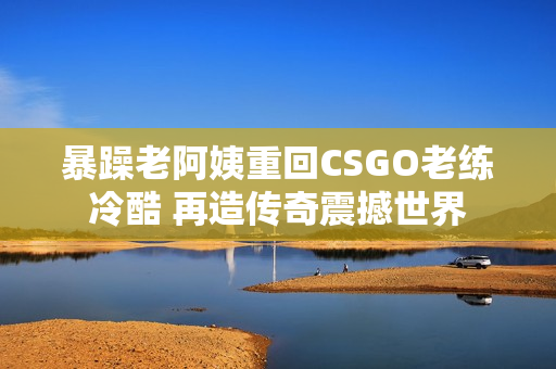 暴躁老阿姨重回CSGO老练冷酷 再造传奇震撼世界