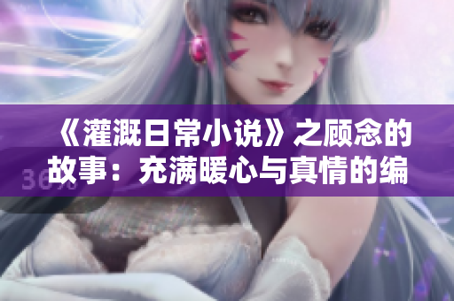 《灌溉日常小说》之顾念的故事：充满暖心与真情的编写旅程