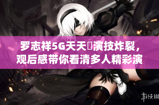 罗志祥5G天天奭演技炸裂，观后感带你看清多人精彩演绎!