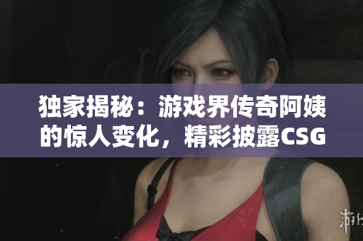 独家揭秘：游戏界传奇阿姨的惊人变化，精彩披露CSGO内幕