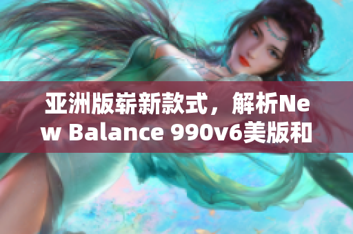 亚洲版崭新款式，解析New Balance 990v6美版和亚洲版的差异