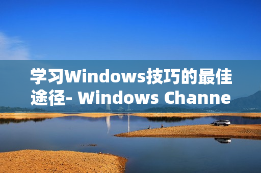 学习Windows技巧的最佳途径- Windows Channel视频分享