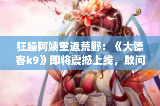 狂躁阿姨重返荒野：《大镖客k9》即将震撼上线，敢问谁与争锋!(1)