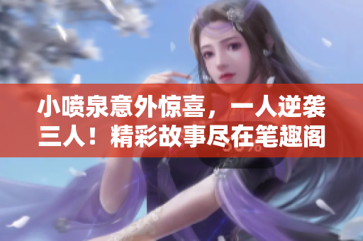 小喷泉意外惊喜，一人逆袭三人！精彩故事尽在笔趣阁