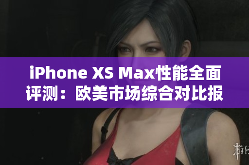 iPhone XS Max性能全面评测：欧美市场综合对比报道