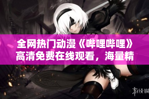 全网热门动漫《哔哩哔哩》高清免费在线观看，海量精彩内容任你欣赏