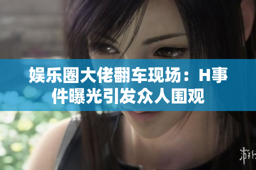 娱乐圈大佬翻车现场：H事件曝光引发众人围观