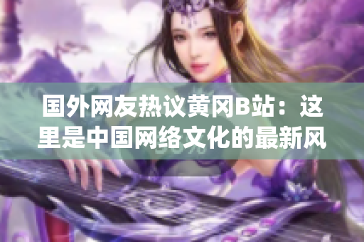 国外网友热议黄冈B站：这里是中国网络文化的最新风向标!(1)