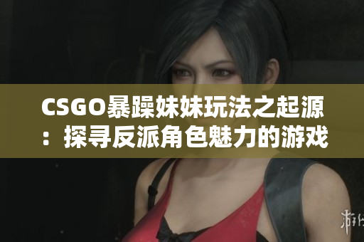 CSGO暴躁妹妹玩法之起源：探寻反派角色魅力的游戏策略