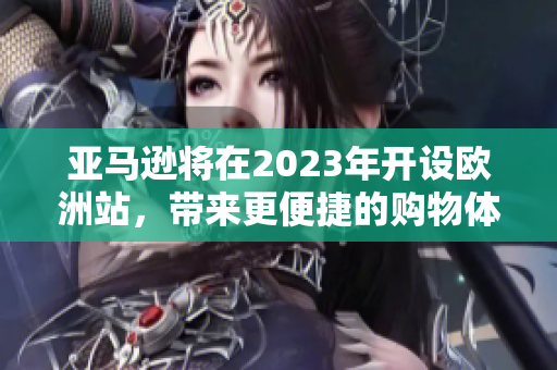 亚马逊将在2023年开设欧洲站，带来更便捷的购物体验