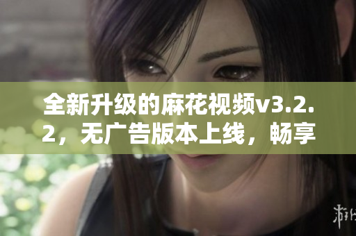 全新升级的麻花视频v3.2.2，无广告版本上线，畅享极致观影体验