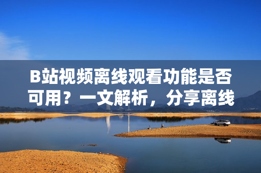B站视频离线观看功能是否可用？一文解析，分享离线视频使用技巧！