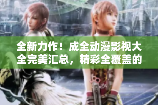 全新力作！成全动漫影视大全完美汇总，精彩全覆盖的最新推荐！
