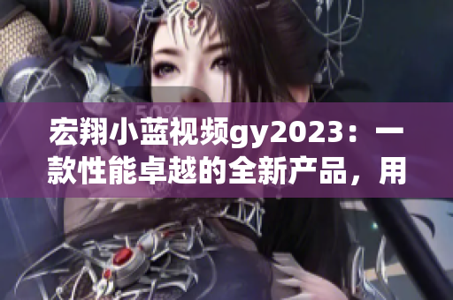 宏翔小蓝视频gy2023：一款性能卓越的全新产品，用户评价如何？