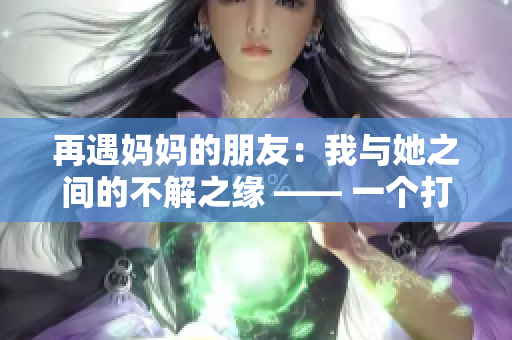 再遇妈妈的朋友：我与她之间的不解之缘 —— 一个打动人心的故事